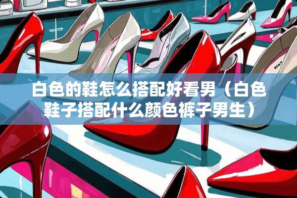 白色的鞋怎么搭配好看男（白色鞋子搭配什么颜色裤子男生）