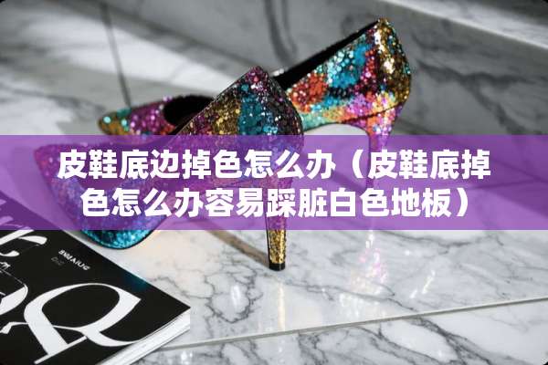 皮鞋底边掉色怎么办（皮鞋底掉色怎么办容易踩脏白色地板）
