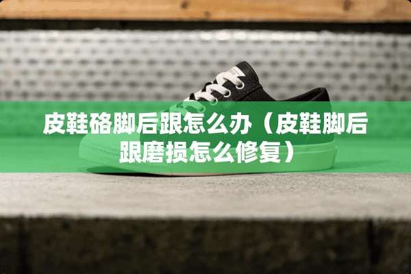 皮鞋硌脚后跟怎么办（皮鞋脚后跟磨损怎么修复）