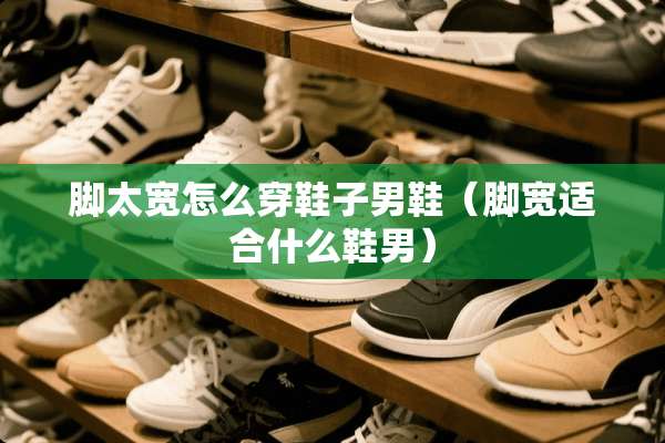 脚太宽怎么穿鞋子男鞋（脚宽适合什么鞋男）