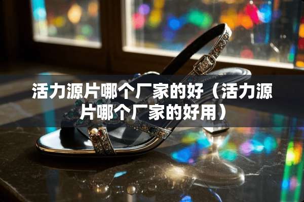 活力源片哪个厂家的好（活力源片哪个厂家的好用）