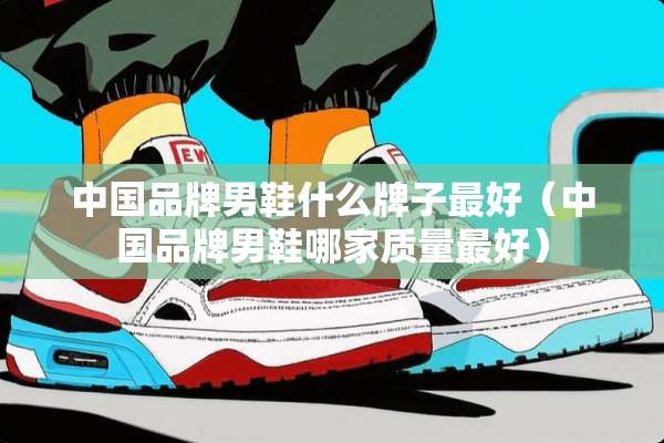 中国品牌男鞋什么牌子最好（中国品牌男鞋哪家质量最好）