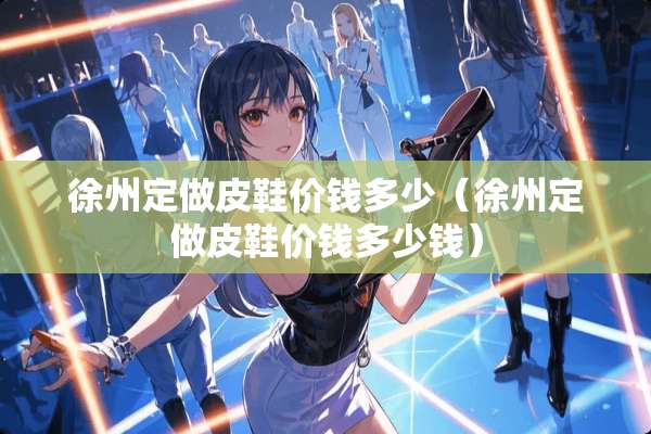 徐州定做皮鞋价钱多少（徐州定做皮鞋价钱多少钱）