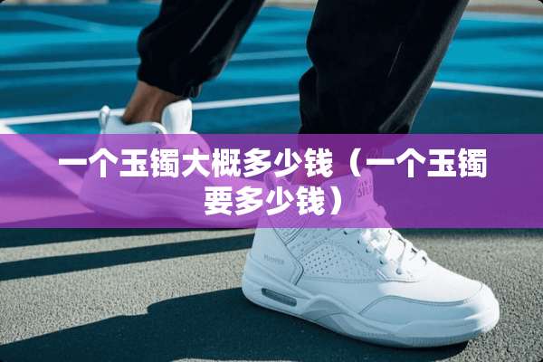 一个玉镯大概多少钱（一个玉镯要多少钱）