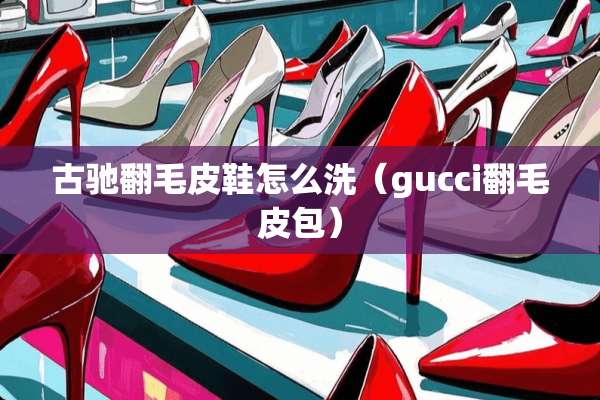古驰翻毛皮鞋怎么洗（gucci翻毛皮包）