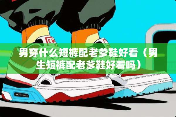 男穿什么短裤配老爹鞋好看（男生短裤配老爹鞋好看吗）