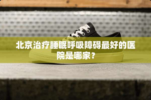 北京治疗睡眠呼吸障碍最好的医院是哪家？