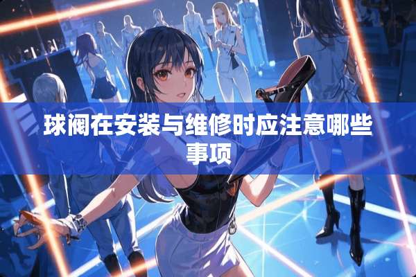 球阀在安装与维修时应注意哪些事项