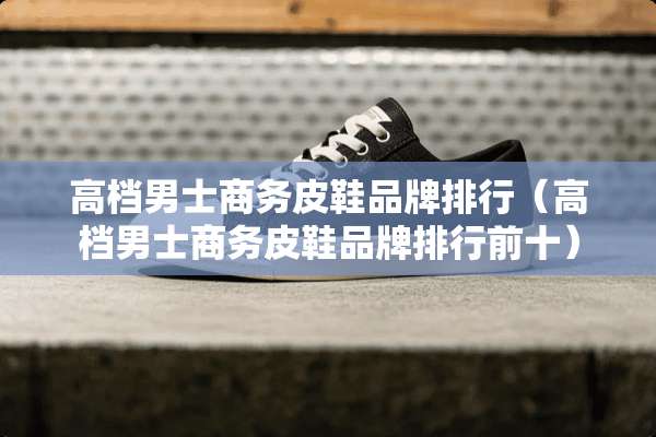高档男士商务皮鞋品牌排行（高档男士商务皮鞋品牌排行前十）
