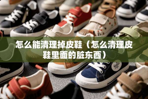 怎么能清理掉皮鞋（怎么清理皮鞋里面的脏东西）