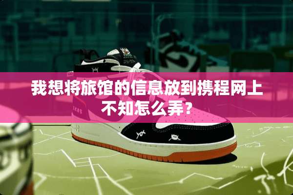 我想将旅馆的信息放到携程网上不知怎么弄？