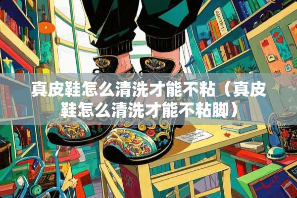 真皮鞋怎么清洗才能不粘（真皮鞋怎么清洗才能不粘脚）