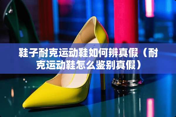 鞋子耐克运动鞋如何辨真假（耐克运动鞋怎么鉴别真假）