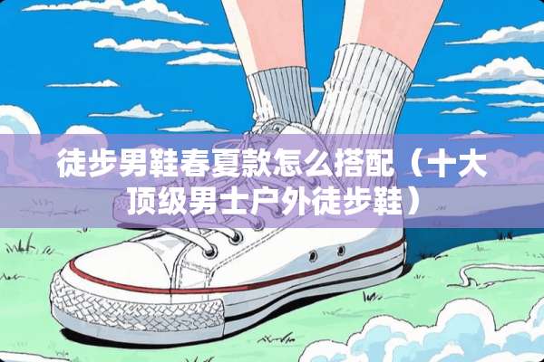 徒步男鞋春夏款怎么搭配（十大**男士户外徒步鞋）