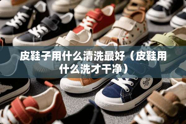 皮鞋子用什么清洗最好（皮鞋用什么洗才干净）
