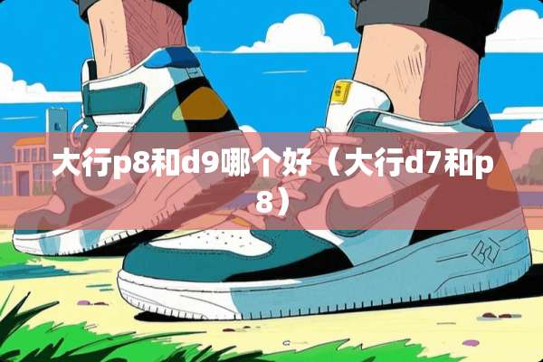 大行p8和d9哪个好（大行d7和p8）