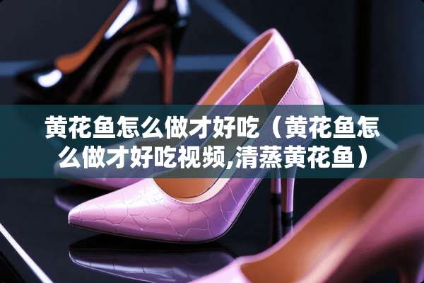 黄花鱼怎么做才好吃（黄花鱼怎么做才好吃视频,清蒸黄花鱼）