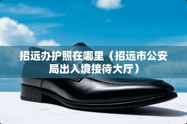 招远办护照在哪里（招远市**局出入境接待大厅）