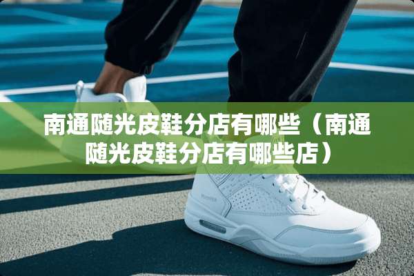 南通随光皮鞋分店有哪些（南通随光皮鞋分店有哪些店）
