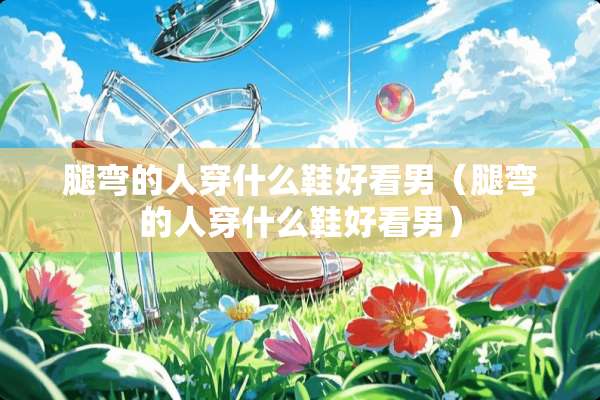 腿弯的人穿什么鞋好看男（腿弯的人穿什么鞋好看男）