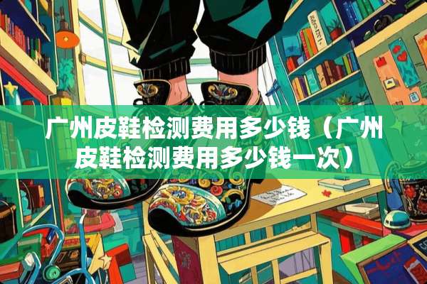 广州皮鞋检测费用多少钱（广州皮鞋检测费用多少钱一次）