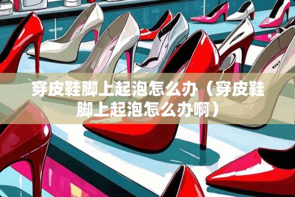 穿皮鞋脚上起泡怎么办（穿皮鞋脚上起泡怎么办啊）