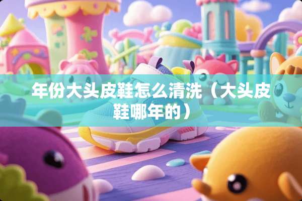年份大头皮鞋怎么清洗（大头皮鞋哪年的）