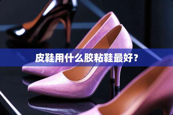 皮鞋用什么胶粘鞋最好？