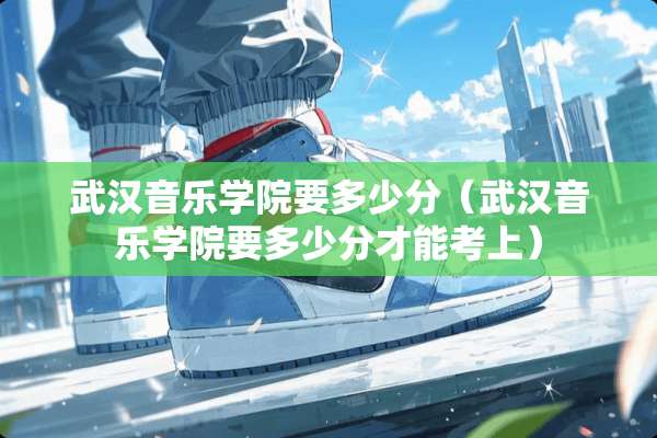 武汉音乐学院要多少分（武汉音乐学院要多少分才能考上）