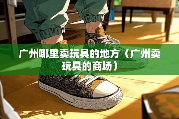广州哪里卖玩具的地方（广州卖玩具的商场）