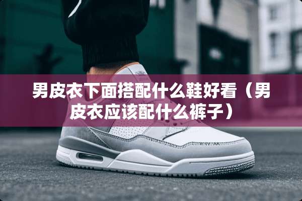 男皮衣下面搭配什么鞋好看（男皮衣应该配什么裤子）
