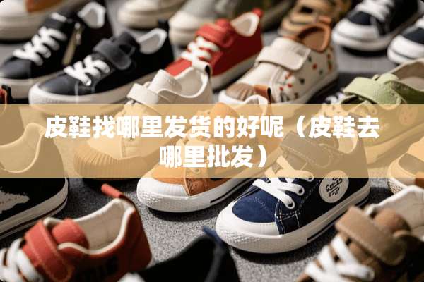 皮鞋找哪里发货的好呢（皮鞋去哪里批发）