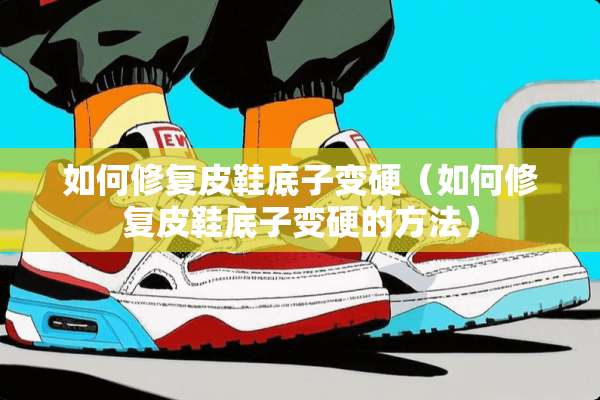 如何修复皮鞋底子变硬（如何修复皮鞋底子变硬的方法）