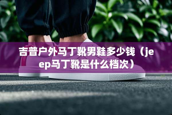 吉普户外马丁靴男鞋多少钱（jeep马丁靴是什么档次）