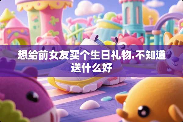 想给前女友买个生日礼物.不知道送什么好