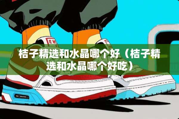 桔子精选和水晶哪个好（桔子精选和水晶哪个好吃）