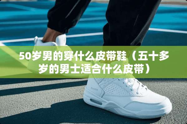 50岁男的穿什么皮带鞋（五十多岁的男士适合什么皮带）