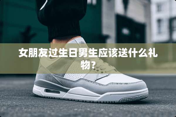 女朋友过生日男生应该送什么礼物？