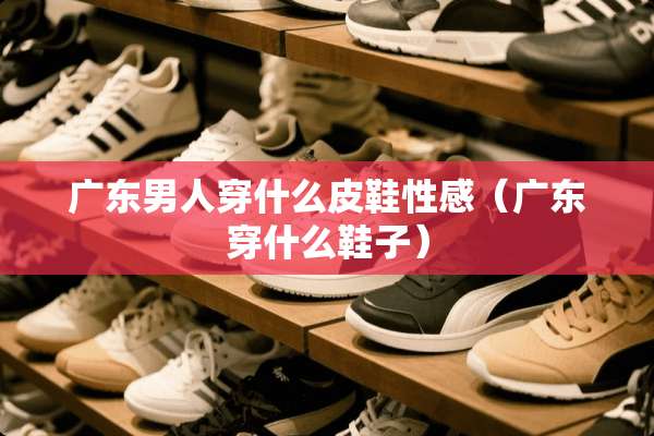 广东男人穿什么皮鞋**（广东穿什么鞋子）