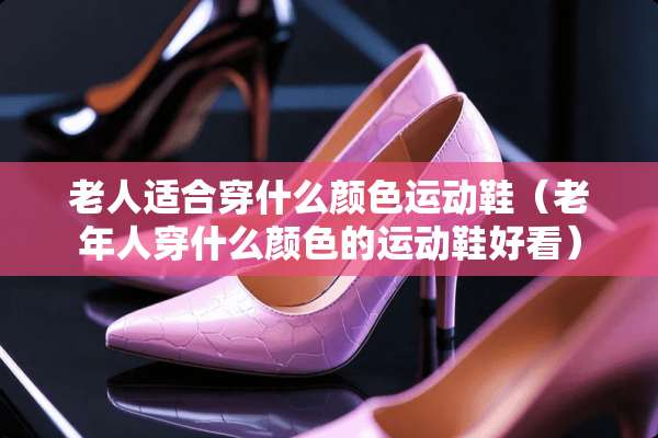 老人适合穿什么颜色运动鞋（老年人穿什么颜色的运动鞋好看）