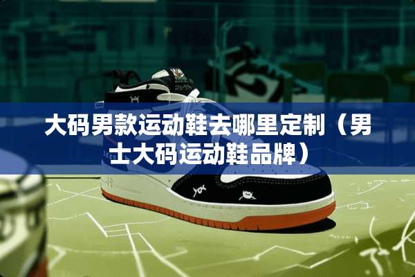 大码男款运动鞋去哪里定制（男士大码运动鞋品牌）