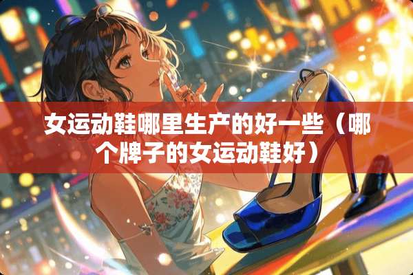 女运动鞋哪里生产的好一些（哪个牌子的女运动鞋好）