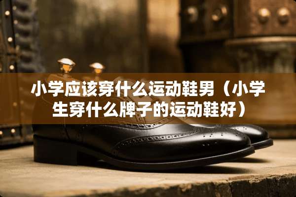 小学应该穿什么运动鞋男（小学生穿什么牌子的运动鞋好）