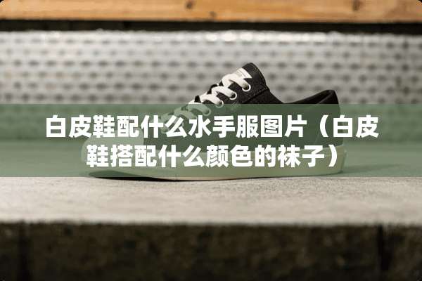 白皮鞋配什么水手服图片（白皮鞋搭配什么颜色的袜子）
