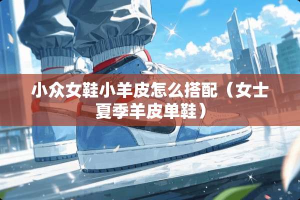 小众女鞋小羊皮怎么搭配（女士夏季羊皮单鞋）