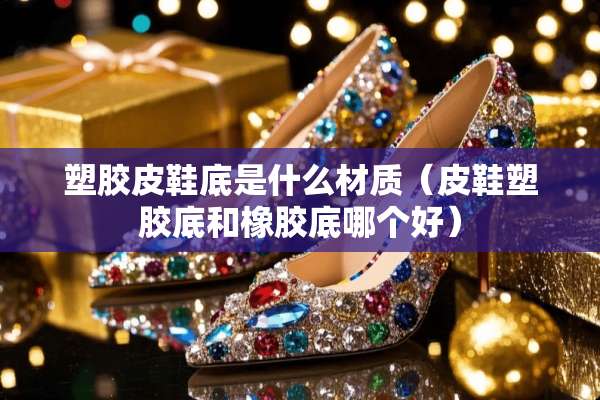 塑胶皮鞋底是什么材质（皮鞋塑胶底和橡胶底哪个好）
