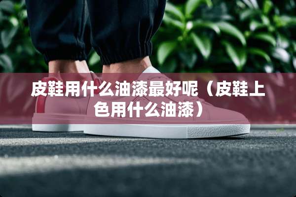 皮鞋用什么油漆最好呢（皮鞋上色用什么油漆）