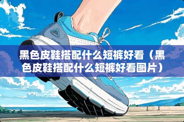 黑色皮鞋搭配什么短裤好看（黑色皮鞋搭配什么短裤好看图片）