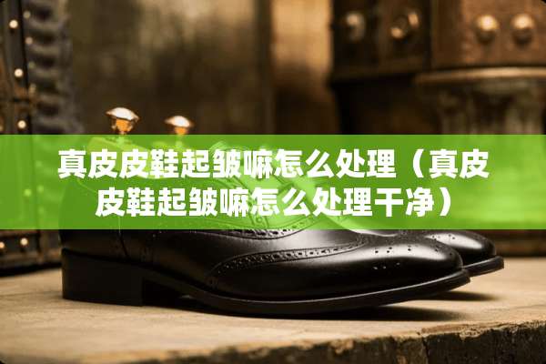 真皮皮鞋起皱嘛怎么处理（真皮皮鞋起皱嘛怎么处理干净）