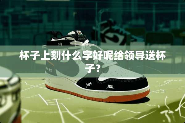 杯子上刻什么字好呢给领导送杯子？